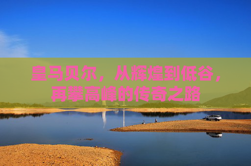 皇马贝尔，从辉煌到低谷，再攀高峰的传奇之路