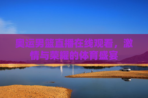 奥运男篮直播在线观看,激情与荣耀的体育盛宴 奥运男篮直播在线观看,激情与荣耀的体育盛宴