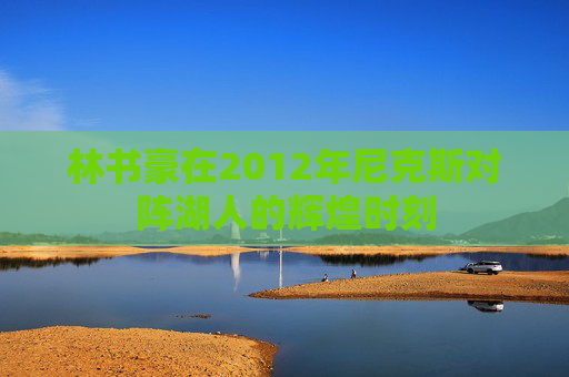 林书豪在2012年尼克斯对阵湖人的辉煌时刻 林书豪在2012年尼克斯对阵湖人的辉煌时刻