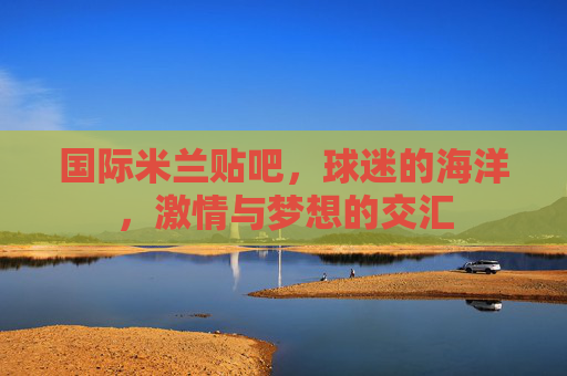 国际米兰贴吧,球迷的海洋,激情与梦想的交汇 国际米兰贴吧,球迷的海洋,激情与梦想的交汇