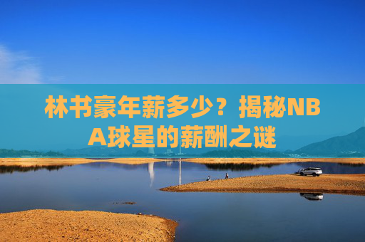 林书豪年薪多少？揭秘NBA球星的薪酬之谜