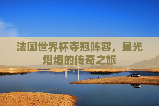 法国世界杯夺冠阵容,星光熠熠的传奇之旅 法国世界杯夺冠阵容,星光熠熠的传奇之旅