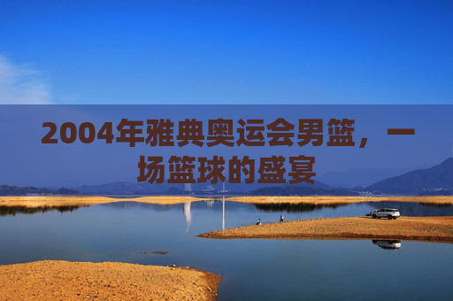 2004年雅典奥运会男篮，一场篮球的盛宴