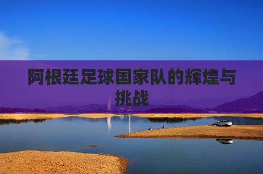阿根廷足球国家队的辉煌与挑战 阿根廷足球国家队的辉煌与挑战