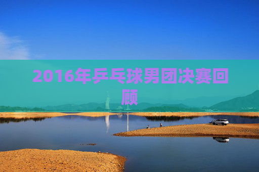 2016年乒乓球男团决赛回顾 2016年乒乓球男团决赛回顾