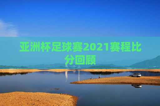 亚洲杯足球赛2021赛程比分回顾 亚洲杯足球赛2021赛程比分回顾