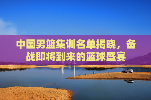 中国男篮集训名单揭晓,备战即将到来的篮球盛宴 中国男篮集训名单揭晓,备战即将到来的篮球盛宴