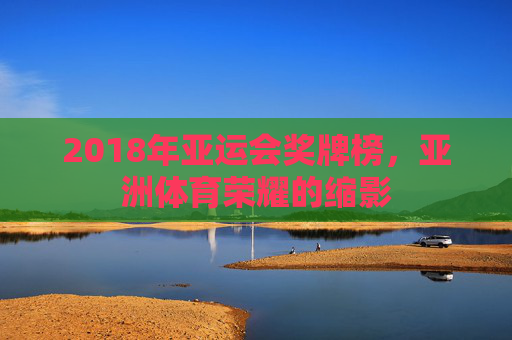 2018年亚运会奖牌榜,亚洲体育荣耀的缩影 2018年亚运会奖牌榜,亚洲体育荣耀的缩影