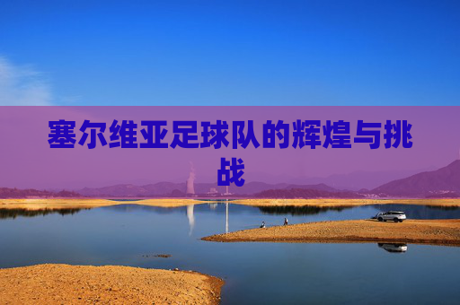 塞尔维亚足球队的辉煌与挑战 塞尔维亚足球队的辉煌与挑战
