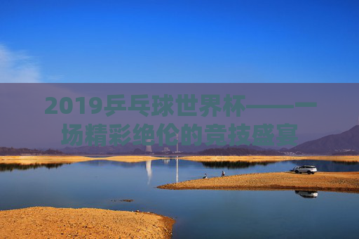 2019乒乓球世界杯——一场精彩绝伦的竞技盛宴 2019乒乓球世界杯——一场精彩绝伦的竞技盛宴