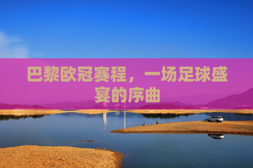 巴黎欧冠赛程，一场足球盛宴的序曲