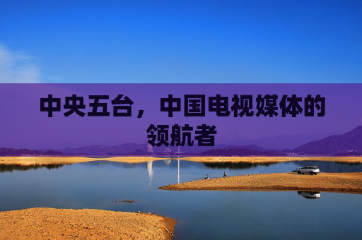 中央五台，中国电视媒体的领航者