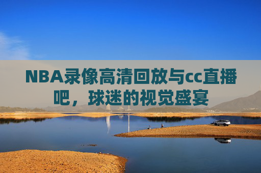 NBA录像高清回放与cc直播吧，球迷的视觉盛宴