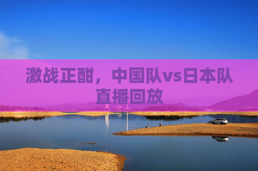 激战正酣,中国队vs日本队直播回放 激战正酣,中国队vs日本队直播回放