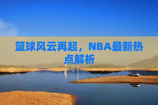 篮球风云再起，NBA最新热点解析