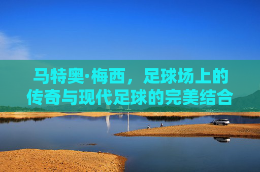 马特奥·梅西，足球场上的传奇与现代足球的完美结合