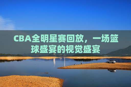CBA全明星赛回放,一场篮球盛宴的视觉盛宴 CBA全明星赛回放,一场篮球盛宴的视觉盛宴