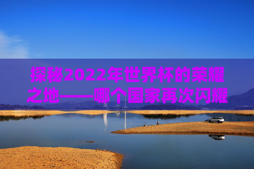 探秘2022年世界杯的荣耀之地——哪个国家再次闪耀？