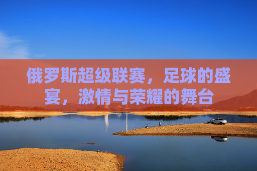 俄罗斯超级联赛，足球的盛宴，激情与荣耀的舞台