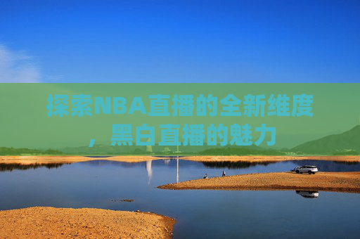 探索NBA直播的全新维度,黑白直播的魅力 探索NBA直播的全新维度,黑白直播的魅力