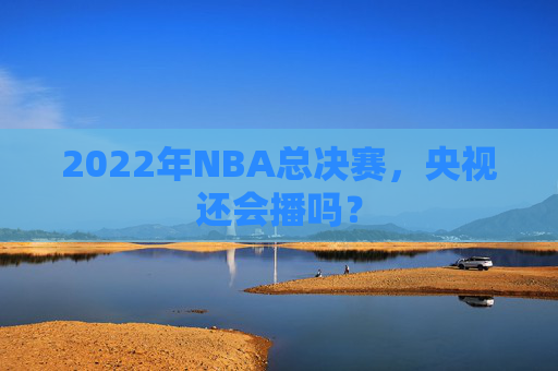 2022年NBA总决赛，央视还会播吗？