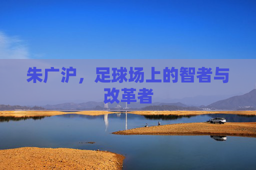 朱广沪，足球场上的智者与改革者