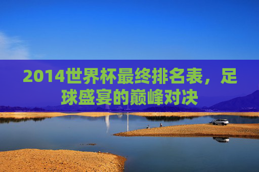 2014世界杯最终排名表，足球盛宴的巅峰对决