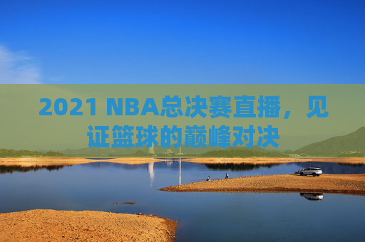 2021 NBA总决赛直播，见证篮球的巅峰对决