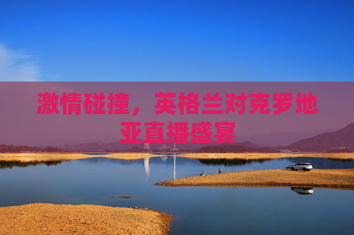 激情碰撞,英格兰对克罗地亚直播盛宴 激情碰撞,英格兰对克罗地亚直播盛宴
