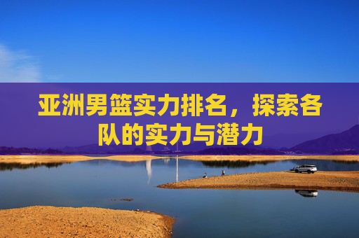 亚洲男篮实力排名，探索各队的实力与潜力