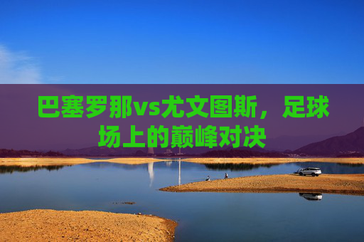 巴塞罗那vs尤文图斯，足球场上的巅峰对决