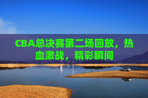 CBA总决赛第二场回放，热血激战，精彩瞬间