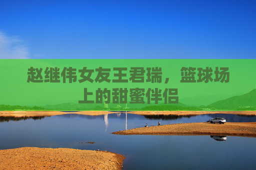 赵继伟女友王君瑞，篮球场上的甜蜜伴侣