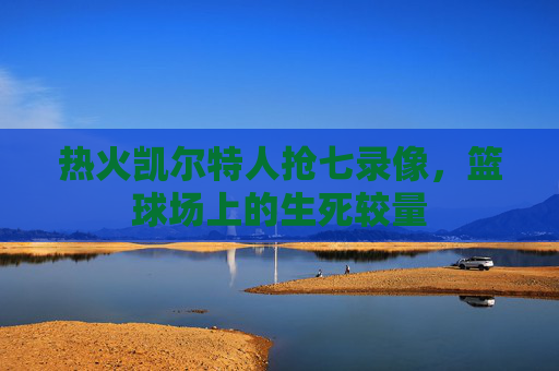热火凯尔特人抢七录像，篮球场上的生死较量