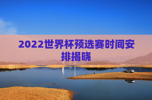2022世界杯预选赛时间安排揭晓 2022世界杯预选赛时间安排揭晓