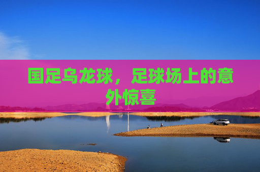国足乌龙球,足球场上的意外惊喜 国足乌龙球,足球场上的意外惊喜