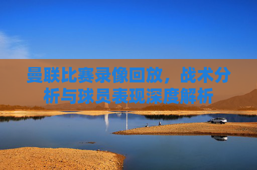 曼联比赛录像回放,战术分析与球员表现深度解析 曼联比赛录像回放,战术分析与球员表现深度解析