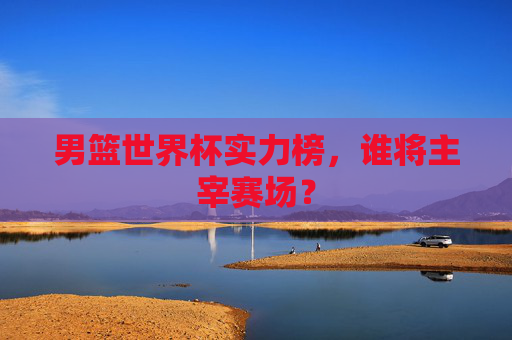 男篮世界杯实力榜，谁将主宰赛场？