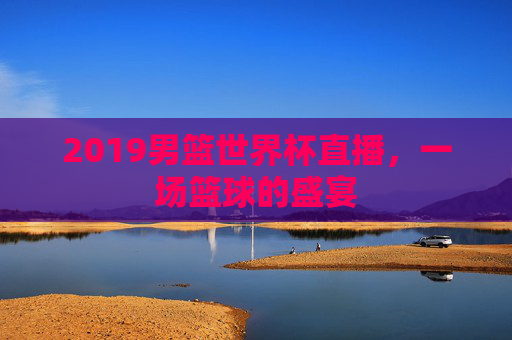 2019男篮世界杯直播，一场篮球的盛宴