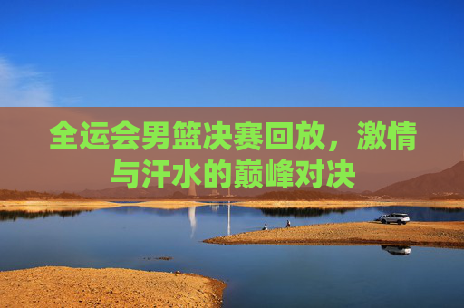 全运会男篮决赛回放，激情与汗水的巅峰对决