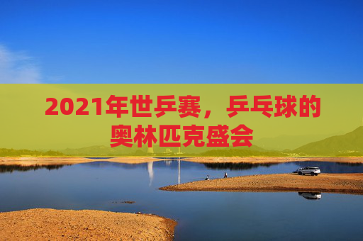 2021年世乒赛，乒乓球的奥林匹克盛会
