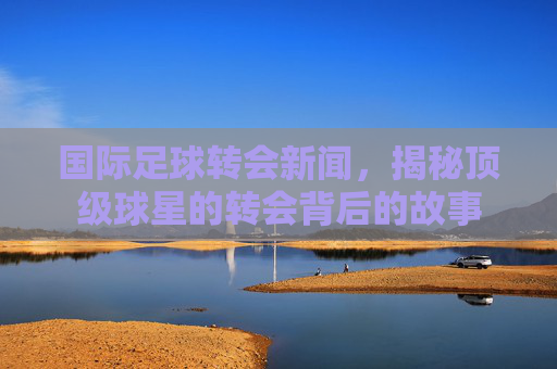 国际足球转会新闻，揭秘顶级球星的转会背后的故事