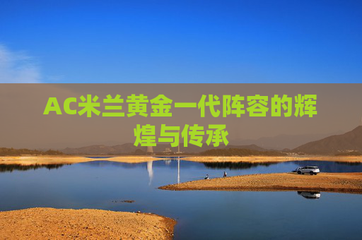 AC米兰黄金一代阵容的辉煌与传承