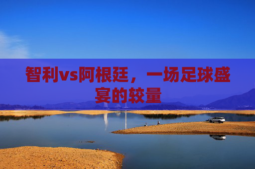 智利vs阿根廷，一场足球盛宴的较量