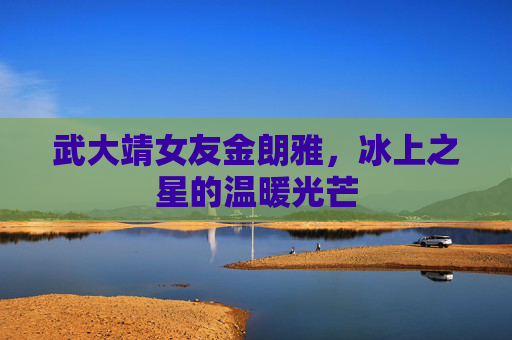 武大靖女友金朗雅，冰上之星的温暖光芒