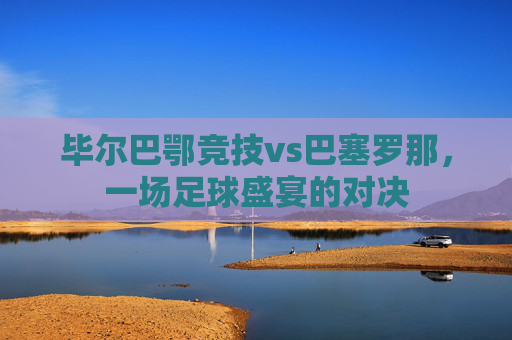 毕尔巴鄂竞技vs巴塞罗那，一场足球盛宴的对决