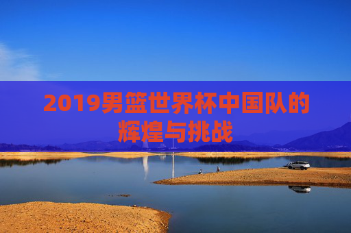 2019男篮世界杯中国队的辉煌与挑战