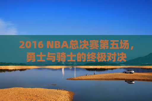 2016 NBA总决赛第五场，勇士与骑士的终极对决