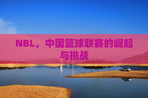 NBL，中国篮球联赛的崛起与挑战