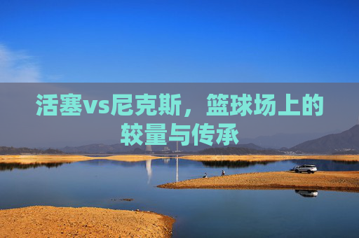 活塞vs尼克斯，篮球场上的较量与传承